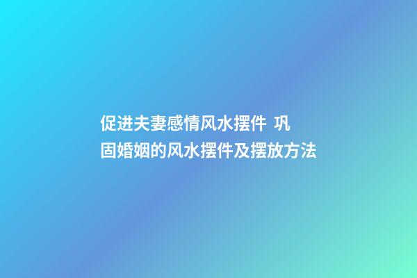 促进夫妻感情风水摆件  巩固婚姻的风水摆件及摆放方法